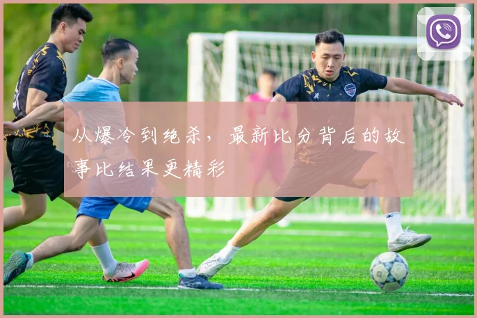 从爆冷到绝杀，最新比分背后的故事比结果更精彩