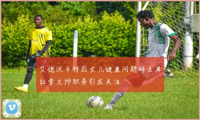 艾德沃卡特因女儿健康问题辞去库拉索主帅职务引发关注