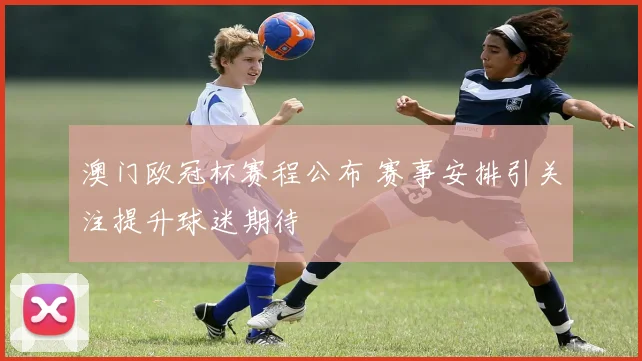 澳门欧冠杯赛程公布 赛事安排引关注提升球迷期待