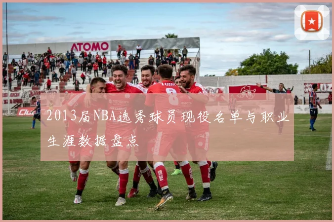 2013届NBA选秀球员现役名单与职业生涯数据盘点